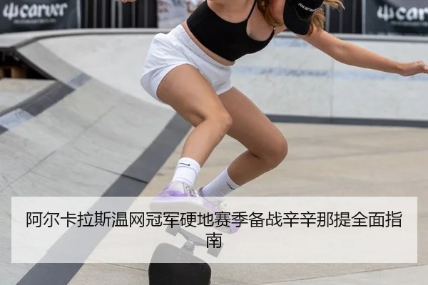 阿尔卡拉斯温网冠军硬地赛季备战辛辛那提全面指南