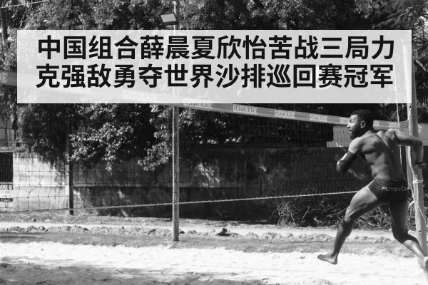 中国组合薛晨夏欣怡苦战三局力克强敌勇夺世界沙排巡回赛冠军