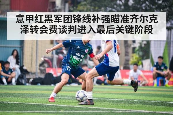 意甲红黑军团锋线补强瞄准齐尔克泽转会费谈判进入最后关键阶段