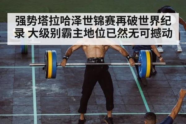 强势塔拉哈泽世锦赛再破世界纪录 大级别霸主地位已然无可撼动